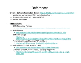 References
• System i Software Information Center: http://publib.boulder.ibm.com/eserver/ibmi.html
– Maintaining and managing IBM i and related software
– Application Programming Interfaces (APIs)
– Service and support
• Additional URLs
– IBM i Technology Refresh:
• http://www-947.ibm.com/systems/support/i/planning/techrefresh/index.html
– IBM i Resaves:
• http://www-947.ibm.com/systems/support/i/planning/resave/v7r1.html
– IBM i PTF Groups
• http://www-
912.ibm.com/s_dir/sline003.NSF/GroupPTFs?OpenView&view=GroupPTFs
– Preventative Service Planning (PSP) for IBM i:
• http://www-912.ibm.com/s_dir/sline003.nsf/sline003home
– IBM Systems Support, System i, Fixes:
• http://www-947.ibm.com/systems/support/i/fixes/index.html
– “Automate Extra IPL for PTF Install,” iDevelop Blog article:
• http://ibmsystemsmag.blogs.com/i_can/2011/03/automate-extra-ipl-for-ptf-
install.html
 