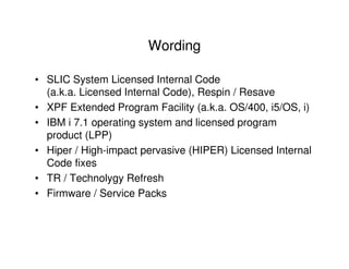 Wording
• SLIC System Licensed Internal Code
(a.k.a. Licensed Internal Code), Respin / Resave
• XPF Extended Program Facility (a.k.a. OS/400, i5/OS, i)
• IBM i 7.1 operating system and licensed program
product (LPP)
• Hiper / High-impact pervasive (HIPER) Licensed Internal
Code fixes
• TR / Technolygy Refresh
• Firmware / Service Packs
 