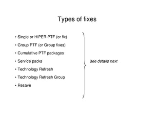 Types of fixes
• Single or HIPER PTF (or fix)
• Group PTF (or Group fixes)
• Cumulative PTF packages
• Service packs see details next
• Technology Refresh
• Technology Refresh Group
• Resave
 