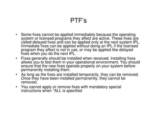 PTF’s
• Some fixes cannot be applied immediately because the operating
system or licensed programs they affect are active. These fixes are
called delayed fixes and can be applied only at the next system IPL.
Immediate fixes can be applied without doing an IPL if the licensed
program they affect is not in use, or may be applied like delayed
fixes when you do the next IPL.
• Fixes generally should be installed when received. Installing fixes
allows you to test them in your operational environment. You should
ensure that the new fixes operate properly on your system before
permanently installing them.
• As long as the fixes are installed temporarily, they can be removed.
Once they have been installed permanently, they cannot be
removed.
• You cannot apply or remove fixes with mandatory special
instructions when *ALL is specified
 
