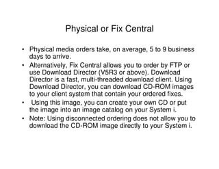 Physical or Fix Central
• Physical media orders take, on average, 5 to 9 business
days to arrive.
• Alternatively, Fix Central allows you to order by FTP or
use Download Director (V5R3 or above). Download
Director is a fast, multi-threaded download client. Using
Download Director, you can download CD-ROM images
to your client system that contain your ordered fixes.
• Using this image, you can create your own CD or put
the image into an image catalog on your System i.
• Note: Using disconnected ordering does not allow you to
download the CD-ROM image directly to your System i.
 