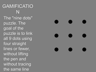 GAMIFICATION
The "nine dots"
puzzle.The goal of the
puzzleis tolink all 9
dots using four
straight lines or fewer,
without lifting the
pen and without
tracing the same line
more than once.
 