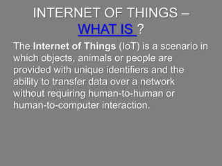 INTERNET OFTHINGS –WHAT IS ?
The Internet ofThings (IoT) is a scenario in which objects,
animals or peopleare providedwith unique identifiers and the
ability to transferdata over a networkwithout requiringhuman-
to-human or human-to-computerinteraction.
 