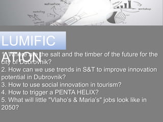 1.Whereare the salt and the timberof the future for the city of Dubrovnik?
2. How can we use trendsin S&T to improve innovationpotentialin Dubrovnik?
3. How to use social innovationin tourism?
4. How to triggera PENTAHELIX?
5.Whatwill little"Vlaho’s & Maria’s" jobs look likein 2050?
LUMIFICATION
 