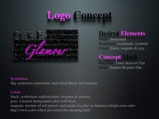 Glamour
Logo Concept
Symbolism
ﬂag symbolizes patriotism, individual liberty and freedom
Colors
black: symbolizes sophistication, elegance & mystery
gray: a neutral background color with black
magenta: mixture of red (power) and purple (royalty) to balance a bright even color
http://www.color-wheel-pro.com/color-meaning.html
Desired Elements
Shape : horizontal
Brandmark: wordmark, symbolic
Colors: black, magenta & gray
Concept Mark
Flag Font: Times Bold 64.33pt
Name: Zapﬁno Regular 45pt
 