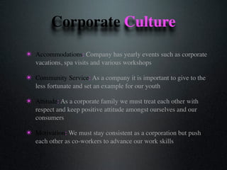 Corporate Culture
✴ Accommodations: Company has yearly events such as corporate
vacations, spa visits and various workshops
✴ Community Service: As a company it is important to give to the
less fortunate and set an example for our youth
✴ Attitude: As a corporate family we must treat each other with
respect and keep positive attitude amongst ourselves and our
consumers
✴ Motivation: We must stay consistent as a corporation but push
each other as co-workers to advance our work skills
 