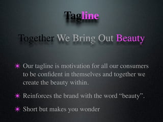Tagline
✴ Our tagline is motivation for all our consumers
to be conﬁdent in themselves and together we
create the beauty within.
✴ Reinforces the brand with the word “beauty”.
✴ Short but makes you wonder
Together We Bring Out Beauty
 
