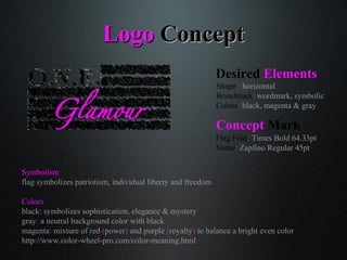LogoLogo ConceptConcept
Symbolism
flag symbolizes patriotism, individual liberty and freedom
Colors
black: symbolizes sophistication, elegance & mystery
gray: a neutral background color with black
magenta: mixture of red (power) and purple (royalty) to balance a bright even color
http://www.color-wheel-pro.com/color-meaning.html
Desired Elements
Shape : horizontal
Brandmark: wordmark, symbolic
Colors: black, magenta & gray
Concept Mark
Flag Font: Times Bold 64.33pt
Name: Zapfino Regular 45pt
 