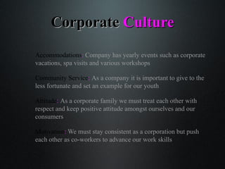 CorporateCorporate CultureCulture
Accommodations: Company has yearly events such as corporate
vacations, spa visits and various workshops
Community Service: As a company it is important to give to the
less fortunate and set an example for our youth
Attitude: As a corporate family we must treat each other with
respect and keep positive attitude amongst ourselves and our
consumers
Motivation: We must stay consistent as a corporation but push
each other as co-workers to advance our work skills
 