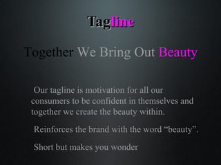 TagTaglineline
Our tagline is motivation for all our
consumers to be confident in themselves and
together we create the beauty within.
Reinforces the brand with the word beauty.
Short but makes you wonder
Together We Bring Out Beauty
 