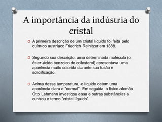 A importância da indústria do
cristal
O A primeira descrição de um cristal líquido foi feita pelo
químico austríaco Friedrich Reinitzer em 1888.
O Segundo sua descrição, uma determinada molécula (o
éster-ácido benzoico do colesterol) apresentava uma
aparência muito colorida durante sua fusão e
solidificação.
O Acima dessa temperatura, o líquido detem uma
aparência clara e "normal". Em seguida, o físico alemão
Otto Lehmann investigou essa e outras substâncias e
cunhou o termo "cristal líquido".
 