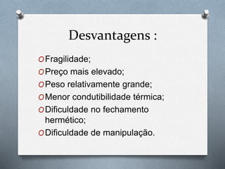 Desvantagens :
OFragilidade;
OPreço mais elevado;
OPeso relativamente grande;
OMenor condutibilidade térmica;
ODificuldade no fechamento
hermético;
ODificuldade de manipulação.
 