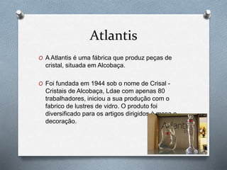 Atlantis
O A Atlantis é uma fábrica que produz peças de
cristal, situada em Alcobaça.
O Foi fundada em 1944 sob o nome de Crisal -
Cristais de Alcobaça, Ldae com apenas 80
trabalhadores, iniciou a sua produção com o
fabrico de lustres de vidro. O produto foi
diversificado para os artigos dirigidos à mesa e
decoração.
 