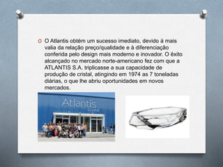 O O Atlantis obtém um sucesso imediato, devido à mais
valia da relação preço/qualidade e à diferenciação
conferida pelo design mais moderno e inovador. O êxito
alcançado no mercado norte-americano fez com que a
ATLANTIS S.A. triplicasse a sua capacidade de
produção de cristal, atingindo em 1974 as 7 toneladas
diárias, o que lhe abriu oportunidades em novos
mercados.
 