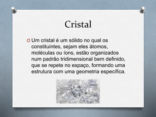 Cristal
O Um cristal é um sólido no qual os
constituintes, sejam eles átomos,
moléculas ou íons, estão organizados
num padrão tridimensional bem definido,
que se repete no espaço, formando uma
estrutura com uma geometria específica.
 