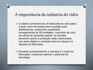 A importância da indústria do vidro
O O objetivo primordial de um fabricante de vidro plano
é atuar como fornecedor bem sucedido para
distribuidores, produzindo usualmente
carregamentos de 20 toneladas / caminhão de vidro
em séries de tamanhos padrão. As divisões
semanais quanto à produção estão relacionadas
com esse objetivo e avaliadas face ao estoque no
depósito do fabricante..
O Somente compreendendo a natureza e o custo da
fabricação, é possível explorar o potencial da
tecnologia.
 