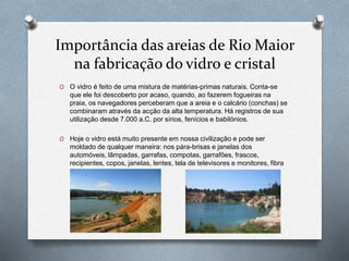 Importância das areias de Rio Maior
na fabricação do vidro e cristal
O O vidro é feito de uma mistura de matérias-primas naturais. Conta-se
que ele foi descoberto por acaso, quando, ao fazerem fogueiras na
praia, os navegadores perceberam que a areia e o calcário (conchas) se
combinaram através da acção da alta temperatura. Há registros de sua
utilização desde 7.000 a.C. por sírios, fenícios e babilónios.
O Hoje o vidro está muito presente em nossa civilização e pode ser
moldado de qualquer maneira: nos pára-brisas e janelas dos
automóveis, lâmpadas, garrafas, compotas, garrafões, frascos,
recipientes, copos, janelas, lentes, tela de televisores e monitores, fibra
óptica e etc.
 