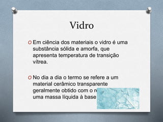 Vidro
O Em ciência dos materiais o vidro é uma
substância sólida e amorfa, que
apresenta temperatura de transição
vítrea.
O No dia a dia o termo se refere a um
material cerâmico transparente
geralmente obtido com o resfriamento de
uma massa líquida à base de sílica.
 