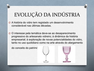 EVOLUÇÃO DA INDÚSTRIA
O A história do vidro tem registado um desenvolvimento
considerável nas últimas décadas.
O O interesse pela temática deve-se ao desaparecimento
progressivo do artesanato vidreiro; à dinâmica da história
empresarial; à exploração de novas potencialidades do vidro,
tanto no uso quotidiano como na arte através do alargamento
do conceito do património.
 