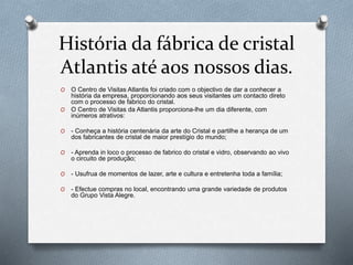História da fábrica de cristal
Atlantis até aos nossos dias.
O O Centro de Visitas Atlantis foi criado com o objectivo de dar a conhecer a
história da empresa, proporcionando aos seus visitantes um contacto direto
com o processo de fabrico do cristal.
O O Centro de Visitas da Atlantis proporciona-lhe um dia diferente, com
inúmeros atrativos:
O - Conheça a história centenária da arte do Cristal e partilhe a herança de um
dos fabricantes de cristal de maior prestígio do mundo;
O - Aprenda in loco o processo de fabrico do cristal e vidro, observando ao vivo
o circuito de produção;
O - Usufrua de momentos de lazer, arte e cultura e entretenha toda a família;
O - Efectue compras no local, encontrando uma grande variedade de produtos
do Grupo Vista Alegre.
 