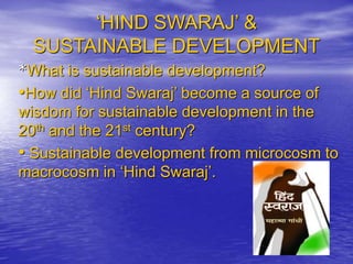 ‘HIND SWARAJ’ &
SUSTAINABLE DEVELOPMENT
*What is sustainable development?
•How did ‘Hind Swaraj’ become a source of
wisdom for sustainable development in the
20th and the 21st century?
• Sustainable development from microcosm to
macrocosm in ‘Hind Swaraj’.
 