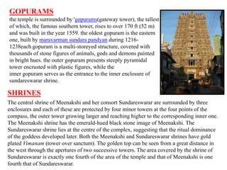 GOPURAMS
the temple is surrounded by 'gopurams(gateway tower), the tallest
of which, the famous southern tower, rises to over 170 ft (52 m)
and was built in the year 1559. the oldest gopuram is the eastern
one, built by maravarman sundara pandyan during 1216-
1238each gopuram is a multi-storeyed structure, covered with
thousands of stone figures of animals, gods and demons painted
in bright hues. the outer gopuram presents steeply pyramidal
tower encrusted with plastic figures, while the
inner gopuram serves as the entrance to the inner enclosure of
sundareswarar shrine.
SHRINES
The central shrine of Meenakshi and her consort Sundareswarar are surrounded by three
enclosures and each of these are protected by four minor towers at the four points of the
compass, the outer tower growing larger and reaching higher to the corresponding inner one.
The Meenakshi shrine has the emerald-hued black stone image of Meenakshi. The
Sundareswarar shrine lies at the centre of the complex, suggesting that the ritual dominance
of the goddess developed later. Both the Meenakshi and Sundareswarar shrines have gold
plated Vimanam (tower over sanctum). The golden top can be seen from a great distance in
the west through the apertures of two successive towers. The area covered by the shrine of
Sundareswarar is exactly one fourth of the area of the temple and that of Meenakshi is one
fourth that of Sundareswarar.
 