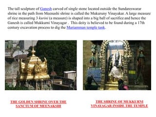 The tall sculpture of Ganesh carved of single stone located outside the Sundareswarar
shrine in the path from Meenashi shrine is called the Mukuruny Vinayakar. A large measure
of rice measuring 3 kurini (a measure) is shaped into a big ball of sacrifice and hence the
Ganesh is called Mukkurni Vinayagar . This deity is believed to be found during a 17th
century excavation process to dig the Mariamman temple tank.
THE GOLDEN SHRINE OVER THE
SANCTUM OF MEENAKSHI
THE SHRINE OF MUKKURNI
VINAYAGAR INSIDE THE TEMPLE
 