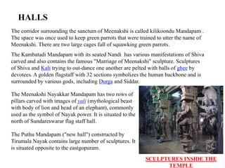 HALLS
The corridor surrounding the sanctum of Meenakshi is called kilikoondu Mandapam .
The space was once used to keep green parrots that were trained to utter the name of
Meenakshi. There are two large cages full of squawking green parrots.
The Kambatadi Mandapam with its seated Nandi has various manifestations of Shiva
carved and also contains the famous "Marriage of Meenakshi" sculpture. Sculptures
of Shiva and Kali trying to out-dance one another are pelted with balls of ghee by
devotees. A golden flagstaff with 32 sections symbolizes the human backbone and is
surrounded by various gods, including Durga and Siddar.
The Meenakshi Nayakkar Mandapam has two rows of
pillars carved with images of yali (mythological beast
with body of lion and head of an elephant), commonly
used as the symbol of Nayak power. It is situated to the
north of Sundareswarar flag staff hall.
The Puthu Mandapam ("new hall") constructed by
Tirumala Nayak contains large number of sculptures. It
is situated opposite to the eastgopuram.
SCULPTURES INSIDE THE
TEMPLE
 