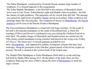 The Puthu Mandapam constructed by Tirumala Nayak contains large number of
sculptures. It is situated opposite to the eastgopuram.
The Ashta Shakthi Mandapam is the first hall in the entrance of Meenakshi shrine
tower near to East Tower. Ashtaindicates eight and Shakthi refers to goddess - the hall
has statues of eight goddesses. The gopurams can be viewed from this hall. The passage
was named for eight forms of goddess Sakthi carved on its pillars. Other sculptures and
paintings depict the Tiruvilayadal . The sculptures of heroes of Mahabharata, the Pancha
pandavas can be seen in the Pancha Pandava Mandapam .
The Viravasantharaya Mandapam is a large hall with huge corridors. To the south of
this hall is the kalyana mandapam, to the south of the pillared hall, is where the
marriage of Shiva and Parvati is celebrated every year during the Chithirai Festival in
mid-April. The golden images of Meenakshi and Sundareswarar are carried into the
16th century oonjal mandapam (swing corridor) and placed on the swing every Friday
at 5:30 p.m. The shrine has a 3-storied gopuram guarded by two
stern dwarapalakas and supported by golden, rectangular columns that bear lotus
markings. Along the perimeter of the chamber, granite panels of the divine couple are
present. The hall is situated in the western bank of the temple tank.
The Mudali Pillai Mandapam or Iruttu Mandapam (Dark hall) is a wide and long
hall built by Muthu Pillai during 1613. On the pillars of the halls, there are fine
sculptures depicting the story of Shiva taking the form of Bikshadanar to teach the
sages a lesson.
 