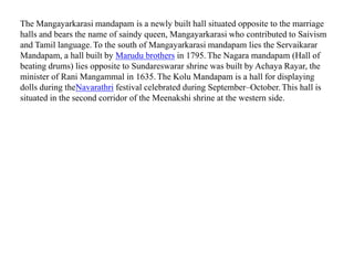The Mangayarkarasi mandapam is a newly built hall situated opposite to the marriage
halls and bears the name of saindy queen, Mangayarkarasi who contributed to Saivism
and Tamil language.To the south of Mangayarkarasi mandapam lies the Servaikarar
Mandapam, a hall built by Marudu brothers in 1795.The Nagara mandapam (Hall of
beating drums) lies opposite to Sundareswarar shrine was built by Achaya Rayar, the
minister of Rani Mangammal in 1635. The Kolu Mandapam is a hall for displaying
dolls during theNavarathri festival celebrated during September–October. This hall is
situated in the second corridor of the Meenakshi shrine at the western side.
 