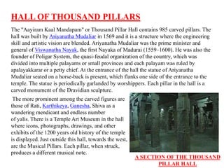 HALL OF THOUSAND PILLARS
The "Aayiram Kaal Mandapam" or Thousand Pillar Hall contains 985 carved pillars. The
hall was built by Ariyanatha Mudaliar in 1569 and it is a structure where the engineering
skill and artistic vision are blended. Ariyanatha Mudaliar was the prime minister and
general of Viswanatha Nayak, the first Nayaka of Madurai (1559–1600). He was also the
founder of Poligar System, the quasi-feudal organization of the country, which was
divided into multiple palayams or small provinces and each palayam was ruled by
apalayakkarar or a petty chief. At the entrance of the hall the statue of Ariyanatha
Mudaliar seated on a horse-back is present, which flanks one side of the entrance to the
temple. The statue is periodically garlanded by worshippers. Each pillar in the hall is a
carved monument of the Dravidian sculpture.
The more prominent among the carved figures are
those of Rati, Karthikeya, Ganesha, Shiva as a
wandering mendicant and endless number
of yalis. There is a Temple Art Museum in the hall
where icons, photographs, drawings, and other
exhibits of the 1200 years old history of the temple
is displayed. Just outside this hall, towards the west,
are the Musical Pillars. Each pillar, when struck,
produces a different musical note.
A SECTION OF THE THOUSAND
PILLAR HALL
 