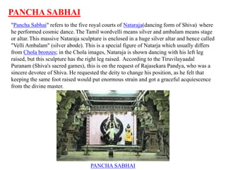 PANCHA SABHAI
"Pancha Sabhai" refers to the five royal courts of Nataraja(dancing form of Shiva) where
he performed cosmic dance. The Tamil wordvelli means silver and ambalam means stage
or altar. This massive Nataraja sculpture is enclosed in a huge silver altar and hence called
"Velli Ambalam" (silver abode). This is a special figure of Natarja which usually differs
from Chola bronzes; in the Chola images, Nataraja is shown dancing with his left leg
raised, but this sculpture has the right leg raised. According to the Tiruvilayaadal
Puranam (Shiva's sacred games), this is on the request of Rajasekara Pandya, who was a
sincere devotee of Shiva. He requested the deity to change his position, as he felt that
keeping the same foot raised would put enormous strain and got a graceful acquiescence
from the divine master.
PANCHA SABHAI
 