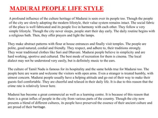 MADURAI PEOPLE LIFE STYLE
A profound influence of the culture heritage of Madurai is seen over its people too. Though the people
of the city are slowly adopting the modern lifestyle, their value system remains intact. The social fabric
of the place is well fabricated and its people live in harmony with each other. They follow a very
simple lifestyle. Though the city never sleeps, people start their day early. The daily routine begins with
a religious bath. Then, they offer prayers and light the lamps.
They make abstract patterns with flour at house entrances and finally visit temples. The people are
polite, good natured, cordial and friendly. They respect, and adhere to, their traditions strongly.
They wear traditional clothes like Sari and Dhavani. Madurai people believe in simplicity and are
hard working, sportive and cultured. The best mode of recreation for them is cinema. The local
dialect may not be understood very easily, but is definitely music to the ears.
The culture of Tamil Nadu is famous for its hospitality and the same holds true for Madurai too. The
people here are warm and welcome the visitors with open arms. Even a stranger is treated humbly, with
utmost concern. Madurai people usually have a helping attitude and go out of their way to make their
guests feel comfortable. They are cheerful and relaxed in their daily life. It is due to this reason that the
crime rate is relatively lower here.
Madurai has become a great commercial as well as a learning centre. It is because of this reason that
there is a great influx of people in the city from various parts of the country. Though the city now
presents a blend of different cultures, its people have preserved the essence of their ancient culture and
are proud of their heritage.
 