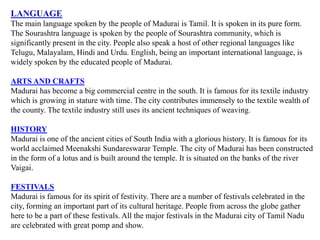 LANGUAGE
The main language spoken by the people of Madurai is Tamil. It is spoken in its pure form.
The Sourashtra language is spoken by the people of Sourashtra community, which is
significantly present in the city. People also speak a host of other regional languages like
Telugu, Malayalam, Hindi and Urdu. English, being an important international language, is
widely spoken by the educated people of Madurai.
ARTS AND CRAFTS
Madurai has become a big commercial centre in the south. It is famous for its textile industry
which is growing in stature with time. The city contributes immensely to the textile wealth of
the county. The textile industry still uses its ancient techniques of weaving.
HISTORY
Madurai is one of the ancient cities of South India with a glorious history. It is famous for its
world acclaimed Meenakshi Sundareswarar Temple. The city of Madurai has been constructed
in the form of a lotus and is built around the temple. It is situated on the banks of the river
Vaigai.
FESTIVALS
Madurai is famous for its spirit of festivity. There are a number of festivals celebrated in the
city, forming an important part of its cultural heritage. People from across the globe gather
here to be a part of these festivals. All the major festivals in the Madurai city of Tamil Nadu
are celebrated with great pomp and show.
 