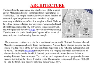 ARCHITECTURE
The temple is the geographic and ritual center of the ancient
city of Madurai and one of the largest temple complexes in
Tamil Nadu. The temple complex is divided into a number of
concentric quadrangular enclosures contained by high
masonary walls It is one of the few temples in Tamil Nadu to
have four entrances facing four directions. Vishwantha Kayak
allegedly redesigned the city of Madurai in accordance with
the principles laid down by Shilpa relevant to urban planning.
The city was laid out in the shape of square with a series of
concentric streets culminating from the temple.
. These squares continue to retain their traditional names, Aadi, Chittirai, Avani-moola and
Masi streets, corresponding to Tamil month names. Ancient Tamil classics mention that the
temple was the center of the city and the streets happened to be radiating out like lotus and
its petals. The temple prakarams(outer precincts of a temple) and streets accommodate an
elobrate festival calendar in which dramatic processions circumabulate the shrines at
varying distances from the centre. The vehicles used in processions are progressively more
massive the further they travel from the centre The complex is in around 45 acres (180,000
m2) and the temple is a massive structure measuring 254 by .
 