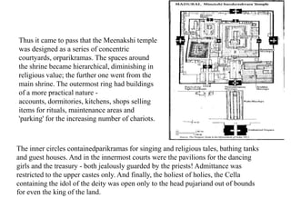 The inner circles containedparikramas for singing and religious tales, bathing tanks
and guest houses. And in the innermost courts were the pavilions for the dancing
girls and the treasury - both jealously guarded by the priests! Admittance was
restricted to the upper castes only. And finally, the holiest of holies, the Cella
containing the idol of the deity was open only to the head pujariand out of bounds
for even the king of the land.
Thus it came to pass that the Meenakshi temple
was designed as a series of concentric
courtyards, orparikramas. The spaces around
the shrine became hierarchical, diminishing in
religious value; the further one went from the
main shrine. The outermost ring had buildings
of a more practical nature -
accounts, dormitories, kitchens, shops selling
items for rituals, maintenance areas and
'parking' for the increasing number of chariots.
 