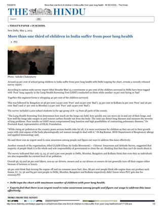 7/22/2015 More than one third of children in India suffer from poor lung health ­ IN SCHOOL ­ The Hindu
http://www.thehindu.com/todays­paper/tp­in­school/more­than­one­third­of­children­in­india­suffer­from­poor­lung­health/article7171334.ece 1/2
Search   GO
» TODAY'S PAPER » IN SCHOOL
New Delhi, May 5, 2015
More than one third of children in India suffer from poor lung health
PTI
Photo: Ashoke Chakrabarty
Around 35 per cent of school­going children in India suffer from poor lung health with Delhi topping the chart, reveals a recently released
survey report.
According to nation­wide survey report titled Breathe Blue’15, a worrisome 21 per cent of the children surveyed in Delhi have been tagged
with ‘Poor’ lung capacity in the Lung Health Screening Test (LHST) conducted on them while another 19 per cent faring as ‘bad’
Together this segment forms a whopping 40 per cent of the children surveyed.
This was followed by Bangalore at 36 per cent (14 per cent ‘Poor’ and 22 per cent ‘Bad’), 35 per cent in Kolkata (9 per cent ‘Poor’ and 26 per
cent ‘Bad’) and 27 per cent in Mumbai (13 per cent ‘Poor’ and 14 per cent ‘Bad’).
The survey included 2,000 school students in the age group of 8—14 from all parts of the county.
“The Lung Health Screening Test determines how much air the lungs can hold, how quickly one can move air in and out of their lungs, and
how well the lungs take oxygen in and remove carbon dioxide out from the body. The tests can detect lung diseases and measure the severity
of lung problems. Poor results on LHST mean compromised lung function and high possibilities of contracting pulmonary diseases,” Dr
Preetaish Kaul, representative of HEAL Foundation.
“While rising air pollution in the country poses serious health risks for all, it is more worrisome for children as they are yet in their growth
years with vital organs of the body physiologically not mature enough to deal with it,” Dr Raj Kumar, HOD Department of Respiratory allergy
and applied Immunology said.
He said there was an urgent need to raise awareness among people and figure out ways to address this issue effectively.
Another research of the organisation, titled CLAIM (Clean Air India Movement) — Citizens’ Awareness and Attitude Survey, suggested that
majority of people think it is the whole and sole responsibility of government to clean the air, thinking that that they can’t do much about it.
The survey indicated that only 15, 24, 27 and 9 per cent people in Delhi, Mumbai, Bangalore and Kolkata think that even they as individuals
are also responsible for current level of air pollution.
Overall 46, 63 and 96 per cent bikers, non­ac car drivers, owners and ac car drivers or owners do not generally turn off their engine either
because of laziness or luxury.
96 per cent think that turning the engine off and on consume more fuel. Also, 86 per cent people think idle engine does not produce such
fumes. 67, 72, 56 and 84 per cent people in Delhi, Mumbai, Bangalore and Kolkata respectively didn’t know when PUC gets due for
renewal.PTI
Delhi tops the chart with maximum number of children with poor lung health.
Experts feel that there is an urgent need to raise awareness among people and figure out ways to address this issue
effectively.
MORE FROM THE HINDU
 