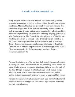 A world without personal law
Every religion follows their own personal laws in the family matters
pertaining to marriage, adoption, and succession. The different religions
like Hindu, Muslim, Christian are governed by their own personal law.
Hindu law is applicable to the personal and family matters of Hindus
such as marriage, divorce, maintenance, guardianship, adoption right of
a member of joint family Differentiation of family property, partition of
joint family property. The Quran is the principle source of Muslim law.
Muslim personal law is founded on the divine revelation embodied in
the Quran. Muslim personal law deals with matter such as marriage,
dower, divorce, maintenance, guardianship, inheritance, will, gift etc.
Christian law as a branch of personal law is primarily applicable to the
Christian community. Its deals with matter marriage, divorce,
succession, adoption etc.
Personal law is the area of the law that deals one of the personal aspects
of society the family. Personal law that are commonly found around the
world. Under personal law system of enforce different laws for each of
the state different religious. It is the legal right for all human beings.
where by which person nationality determines which laws will be
applied to them is commonly referred to today as a personal law system.
Personal law system is legal system in which legal norms bind different
people differently sorting people into various legal regimes depending
on what types of person.
 