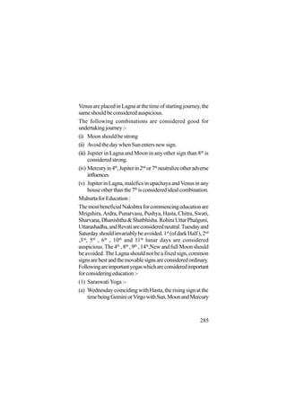 285
VenusareplacedinLagnaatthetimeofstartingjourney,the
same should be considered auspicious.
The following combinations are considered good for
undertakingjourney:-
(i) Moon should be strong
(ii) Avoid the day when Sun enters new sign.
(iii) Jupiter in Lagna and Moon in any other sign than 8th
is
consideredstrong.
(iv) Mercuryin4th
,Jupiterin2nd
or7th
neutralizeotheradverse
influences.
(v) JupiterinLagna,maleficsinupachayaandVenusinany
house other than the 7th
isconsideredidealcombination.
MuhurtaforEducation:
ThemostbeneficialNakshtraforcommencingeducationare
Mrigshira, Ardra, Punarvasu, Pushya, Hasta, Chitra, Swati,
Sharvana,Dhanishtha&Shatbhisha.RohiniUttarPhalguni,
Uttarashadha,andRevatiareconsideredneutral.Tuesdayand
Saturdayshouldinvariablybeavoided.1st
(ofdarkHalf),2nd
,3rd
, 5th
, 6th
, 10th
and 11th
lunar days are considered
auspicious. The 4th
, 8th
, 9th
, 14th
,New and full Moon should
be avoided. The Lagna should not be a fixed sign, common
signsarebestandthemovablesignsareconsideredordinary.
Followingareimportantyogaswhichareconsideredimportant
forconsideringeducation:-
(1) Saraswati Yoga :-
(a) Wednesday coinciding with Hasta, the rising sign at the
timebeingGeminiorVirgowithSun,MoonandMercury
 