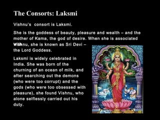 Vishnu’s consort is Laksmi.
She is the goddess of beauty, pleasure and wealth – and the
mother of Kama, the god of desire. When she is associated
with
The Consorts: Laksmi
Vishnu, she is known as Sri Devi –
the Lord Goddess.
Laksmi is widely celebrated in
India. She was born of the
churning of an ocean of milk, and
after searching out the demons
(who were too corrupt) and the
gods (who were too obsessed with
pleasure), she found Vishnu, who
alone selflessly carried out his
duty.
 