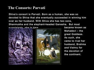 Shiva’s consort is Parvati. Born as a human, she was so
devoted to Shiva that she eventually succeeded in winning him
over as her husband. With Shiva she has two sons,
Shanmukha and the elephant-headed Ganesha. But most
surprisingly, she in time
The Consorts: Parvati
became known as
Mahadevi – the
great Goddess.
As such, she
came to rival her
husband, Brahma
and Vishnu for
the devotion of
the continent.
 
