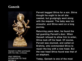 Parvati begged Shiva for a son. Shiva
thought he ought to be all she
needed, but grudgingly went along
with the request. The baby was too
stressful, and Shiva went on a long
journey.
Returning years later, he found the
lad guarding Parvati’s door. When
Ganesh refused to allow him to enter,
Shiva took off his head. Of course,
Parvati was stunned, and called on
Brahma, who commanded Shiva to
repair the boy with a new head. But
the new head Shiva found was that of
an elephant.
Today, Ganesh is one of the most
Ganesh
Ganesh is often portrayed
with his ride, a mouse.
(PAY SPECIAL
ATTENTION TO THIS
DETAIL!)
 