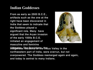 From as early as 2500 B.C.E.,
artifacts such as the one at the
right have been discovered in
India that seem to indicate that
the Goddess played a
significant role. Many have
argued that the Aryan invasion
of the early 1000s B.C.E.
initiated an engagement of
masculine and feminine
Ultimates. The Dravidians, the
Indian Goddesses
indigenous residents of the Indus Valley in the
northwestern part of India, were overrun, but not
overpowered. The Goddess reemerged again and again,
and today is central to many Indians.
 
