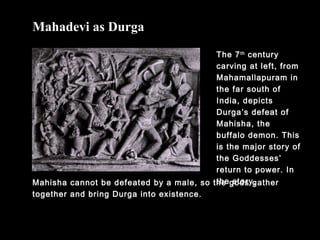 The 7th
century
carving at left, from
Mahamallapuram in
the far south of
India, depicts
Durga’s defeat of
Mahisha, the
buffalo demon. This
is the major story of
the Goddesses’
return to power. In
the story,
Mahadevi as Durga
Mahisha cannot be defeated by a male, so the gods gather
together and bring Durga into existence.
 