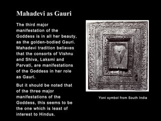 The third major
manifestation of the
Goddess is in all her beauty,
as the golden-bodied Gauri.
Mahadevi tradition believes
that the consorts of Vishnu
and Shiva, Laksmi and
Parvati, are manifestations
of the Goddess in her role
as Gauri.
But it should be noted that
of the three major
manifestations of the
Goddess, this seems to be
the one which is least of
interest to Hindus.
Mahadevi as Gauri
Yoni symbol from South India
 