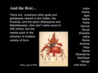 Indra
Rudra
Agni
Kama
Yama
Varuna
Surya
Chandra
Usha
Rama
Krishna
Vayu
Soma
Ghandarva
Kartikeya
Ganga
and more …
And the Rest…
There are numerous other gods and
goddesses named in the Vedas, the
Puranas, and the epics (Ramayana and
Mahabharata). One can’t really count to
330 million, but the
names push in the
direction of endless
variety of form.
Indra, god of War
 