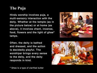The Puja
Hindu worship involves puja, a
multi-sensory interaction with the
deity. Whether at the temple (as in
the picture below) or at home (as
above), it involves chant, incense,
food, flowers and the light of ghee*
lamps.
* Ghee is a type of clarified butter
Often, the deity is bathed
and dressed, and the action
is decidedly playful. The
worshiper brings every sense
to the deity, and the deity
responds in kind.
 