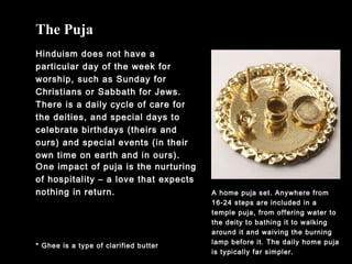 The Puja
Hinduism does not have a
particular day of the week for
worship, such as Sunday for
Christians or Sabbath for Jews.
There is a daily cycle of care for
the deities, and special days to
celebrate birthdays (theirs and
ours) and special events (in their
own time on earth and in ours).
* Ghee is a type of clarified butter
One impact of puja is the nurturing
of hospitality – a love that expects
nothing in return. A home puja set. Anywhere from
16-24 steps are included in a
temple puja, from offering water to
the deity to bathing it to walking
around it and waiving the burning
lamp before it. The daily home puja
is typically far simpler.
 