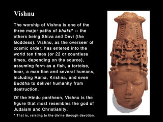 The worship of Vishnu is one of the
three major paths of bhakti* -- the
others being Shiva and Devi (the
Goddess). Vishnu, as the overseer of
cosmic order, has entered into the
world ten times (or 22 or countless
times, depending on the source),
assuming form as a fish, a tortoise,
boar, a man-lion and several humans,
including Rama, Krishna, and even
Buddha to deliver humanity from
destruction.
Of the Hindu pantheon, Vishnu is the
figure that most resembles the god of
Judaism and Christianity.
Vishnu
* That is, relating to the divine through devotion.
 