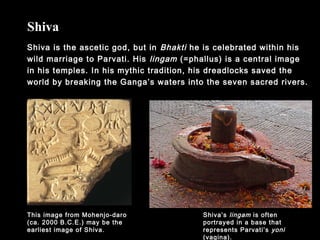 Shiva is the ascetic god, but in Bhakti he is celebrated within his
wild marriage to Parvati. His lingam (=phallus) is a central image
in his temples. In his mythic tradition, his dreadlocks saved the
world by breaking the Ganga’s waters into the seven sacred rivers.
Shiva
Shiva’s lingam is often
portrayed in a base that
represents Parvati’s yoni
(vagina).
This image from Mohenjo-daro
(ca. 2000 B.C.E.) may be the
earliest image of Shiva.
 
